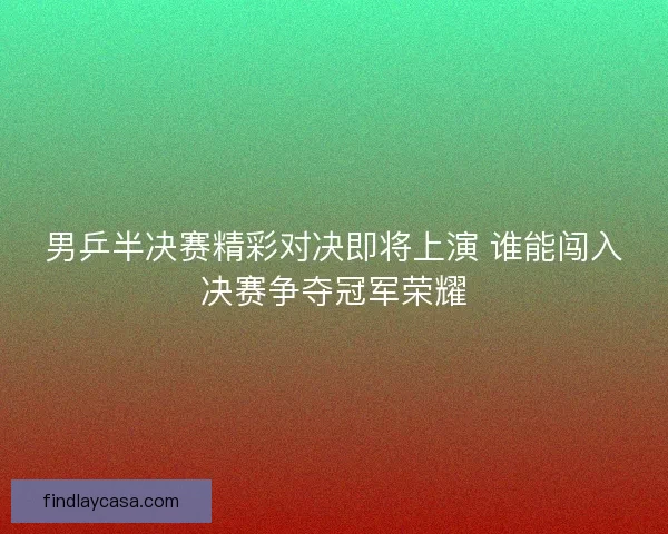 男乒半决赛精彩对决即将上演 谁能闯入决赛争夺冠军荣耀