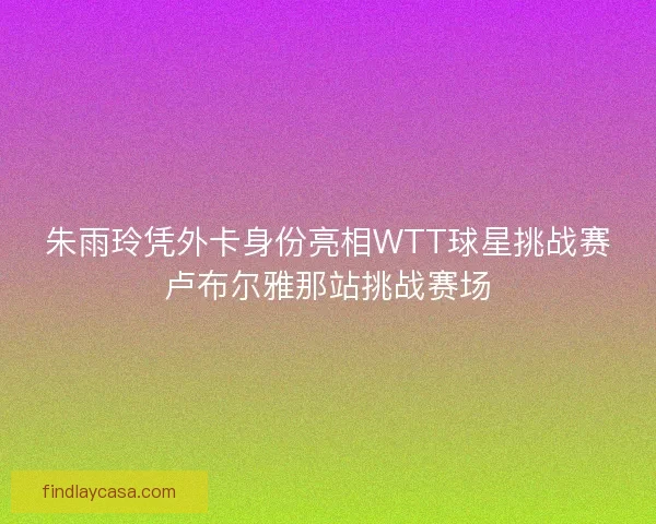 朱雨玲凭外卡身份亮相WTT球星挑战赛卢布尔雅那站挑战赛场