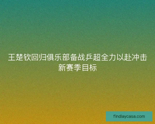 王楚钦回归俱乐部备战乒超全力以赴冲击新赛季目标 王楚钦回归俱乐部备战乒超全力以赴冲击新赛季目标