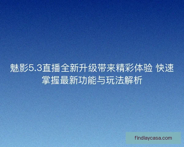 魅影5.3直播全新升级带来精彩体验 快速掌握最新功能与玩法解析