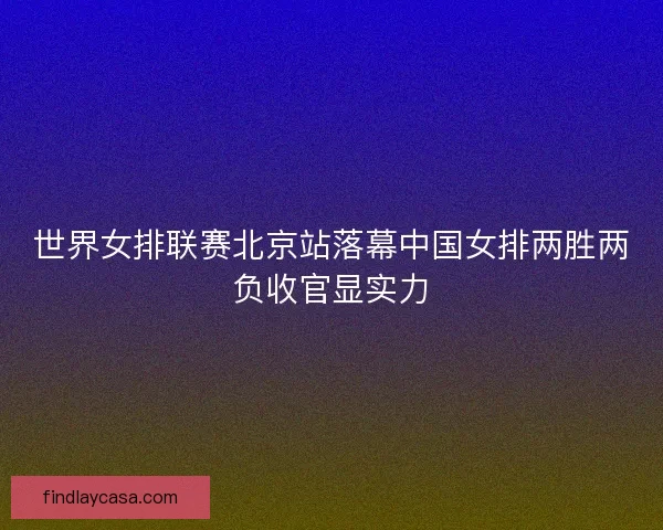 世界女排联赛北京站落幕中国女排两胜两负收官显实力