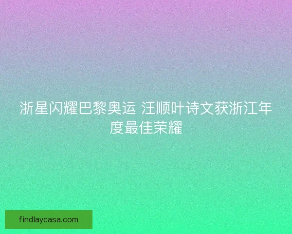 浙星闪耀巴黎奥运 汪顺叶诗文获浙江年度最佳荣耀