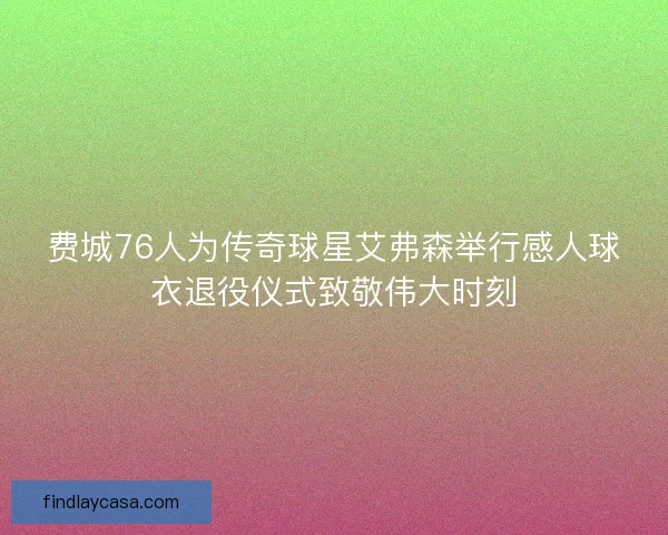 费城76人为传奇球星艾弗森举行感人球衣退役仪式致敬伟大时刻