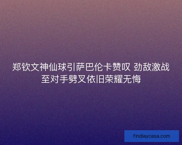 郑钦文神仙球引萨巴伦卡赞叹 劲敌激战至对手劈叉依旧荣耀无悔