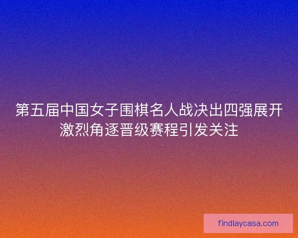 第五届中国女子围棋名人战决出四强展开激烈角逐晋级赛程引发关注