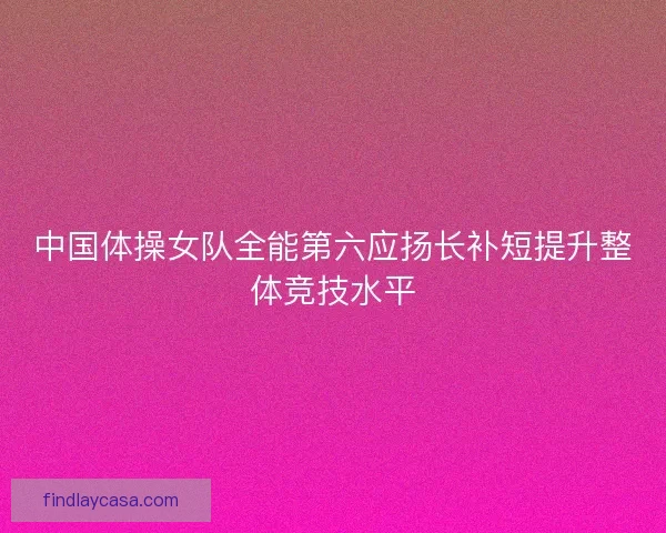 中国体操女队全能第六应扬长补短提升整体竞技水平