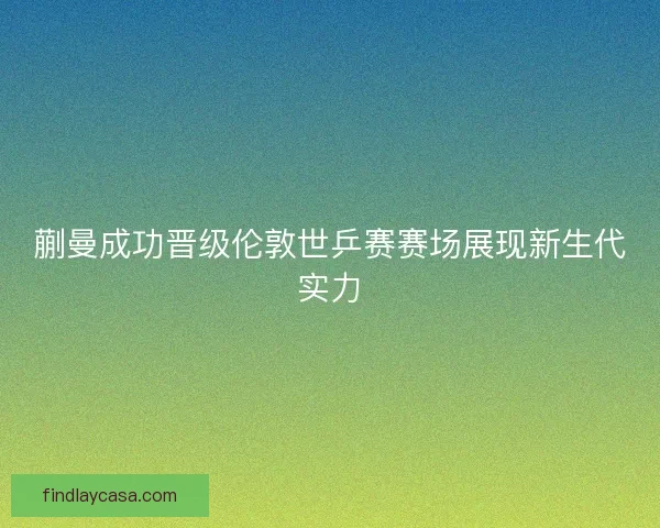 蒯曼成功晋级伦敦世乒赛赛场展现新生代实力