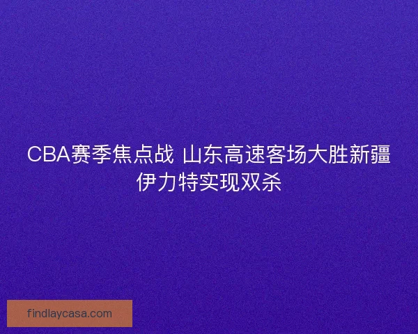 CBA赛季焦点战 山东高速客场大胜新疆伊力特实现双杀