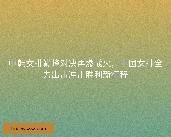 中韩女排巅峰对决再燃战火，中国女排全力出击冲击胜利新征程