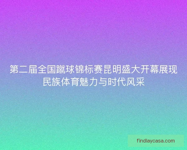 第二届全国蹴球锦标赛昆明盛大开幕展现民族体育魅力与时代风采