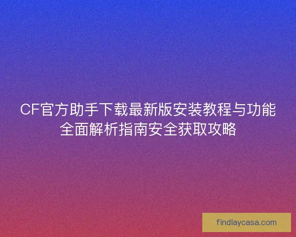 CF官方助手下载最新版安装教程与功能全面解析指南安全获取攻略