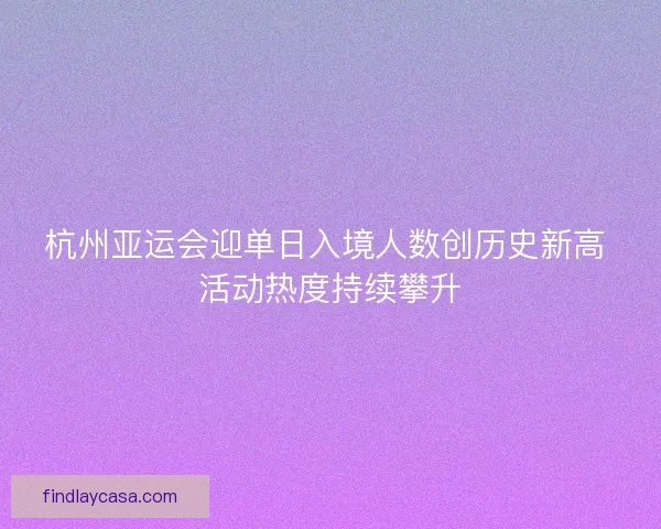 杭州亚运会迎单日入境人数创历史新高 活动热度持续攀升