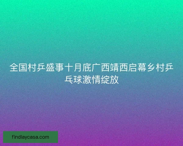 全国村乒盛事十月底广西靖西启幕乡村乒乓球激情绽放