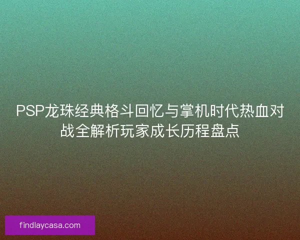 PSP龙珠经典格斗回忆与掌机时代热血对战全解析玩家成长历程盘点