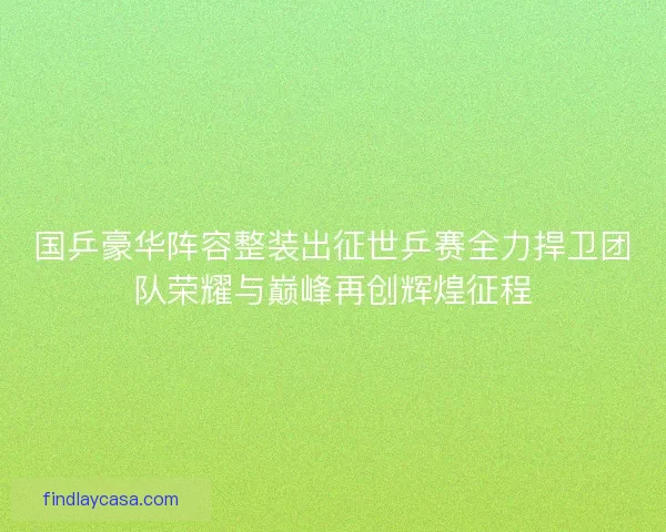国乒豪华阵容整装出征世乒赛全力捍卫团队荣耀与巅峰再创辉煌征程