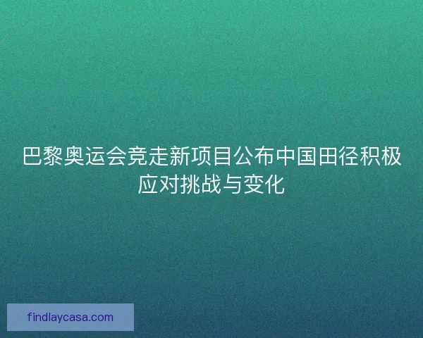 巴黎奥运会竞走新项目公布中国田径积极应对挑战与变化