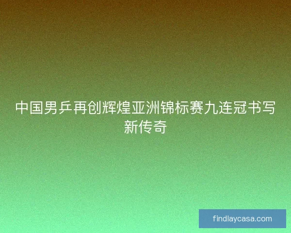 中国男乒再创辉煌亚洲锦标赛九连冠书写新传奇 中国男乒再创辉煌亚洲锦标赛九连冠书写新传奇