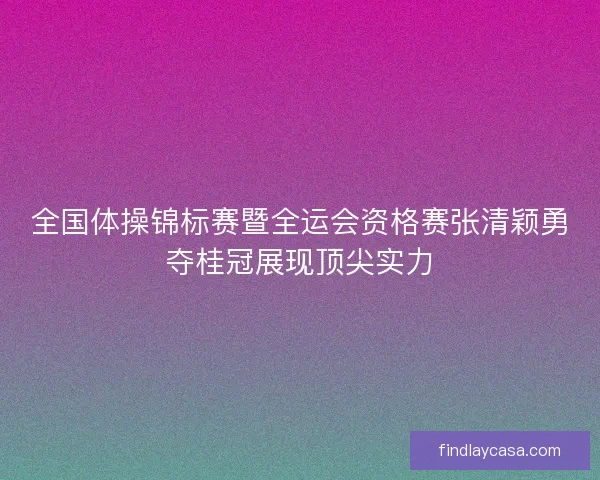 全国体操锦标赛暨全运会资格赛张清颖勇夺桂冠展现顶尖实力 全国体操锦标赛暨全运会资格赛张清颖勇夺桂冠展现顶尖实力